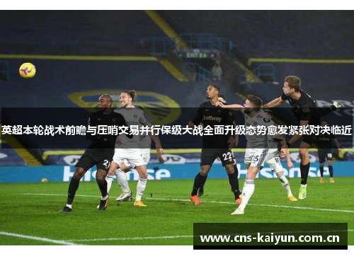 英超本轮战术前瞻与压哨交易并行保级大战全面升级态势愈发紧张对决临近 英超本轮战术前瞻与压哨交易并行保级大战全面升级态势愈发紧张对决临近